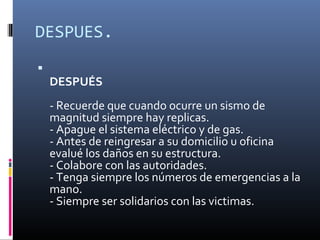 DESPUES.

    DESPUÉS
    - Recuerde que cuando ocurre un sismo de
    magnitud siempre hay replicas.
    - Apague el sistema eléctrico y de gas.
    - Antes de reingresar a su domicilio u oficina
    evalué los daños en su estructura.
    - Colabore con las autoridades.
    - Tenga siempre los números de emergencias a la
    mano.
    - Siempre ser solidarios con las victimas.
 