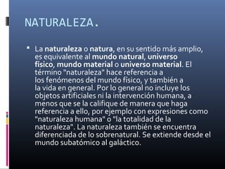 NATURALEZA.
 La naturaleza o natura, en su sentido más amplio,
  es equivalente al mundo natural, universo
  físico, mundo material o universo material. El
  término "naturaleza" hace referencia a
  los fenómenos del mundo físico, y también a
  la vida en general. Por lo general no incluye los
  objetos artificiales ni la intervención humana, a
  menos que se la califique de manera que haga
  referencia a ello, por ejemplo con expresiones como
  "naturaleza humana" o "la totalidad de la
  naturaleza". La naturaleza también se encuentra
  diferenciada de lo sobrenatural. Se extiende desde el
  mundo subatómico al galáctico.
 