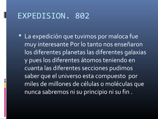EXPEDISION. 802

 La expedición que tuvimos por maloca fue
  muy interesante Por lo tanto nos enseñaron
  los diferentes planetas las diferentes galaxias
  y pues los diferentes átomos teniendo en
  cuanta las diferentes secciones pudimos
  saber que el universo esta compuesto por
  miles de millones de células o moléculas que
  nunca sabremos ni su principio ni su fin .
 