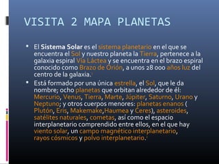 VISITA 2 MAPA PLANETAS
 El Sistema Solar es el sistema planetario en el que se
  encuentra el Sol y nuestro planeta la Tierra, pertenece a la
  galaxia espiral Vía Láctea y se encuentra en el brazo espiral
  conocido como Brazo de Orión, a unos 28 000 años luz del
  centro de la galaxia.1
 Está formado por una única estrella, el Sol, que le da
  nombre; ocho planetas que orbitan alrededor de él:
  Mercurio, Venus, Tierra, Marte, Júpiter, Saturno, Urano y
  Neptuno; y otros cuerpos menores: planetas enanos (
  Plutón, Eris, Makemake,Haumea y Ceres), asteroides,
  satélites naturales, cometas, así como el espacio
  interplanetario comprendido entre ellos, en el que hay
  viento solar, un campo magnético interplanetario,
  rayos cósmicos y polvo interplanetario.2
 