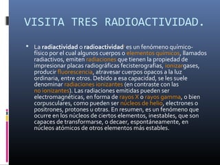VISITA TRES RADIOACTIVIDAD.
 La radiactividad o radioactividad1 es un fenómeno químico-
  físico por el cual algunos cuerpos o elementos químicos, llamados
  radiactivos, emiten radiaciones que tienen la propiedad de
  impresionar placas radiográficas fecisterografias, ionizargases,
  producir fluorescencia, atravesar cuerpos opacos a la luz
  ordinaria, entre otros. Debido a esa capacidad, se les suele
  denominar radiaciones ionizantes (en contraste con las
  no ionizantes). Las radiaciones emitidas pueden ser
  electromagnéticas, en forma de rayos X o rayos gamma, o bien
  corpusculares, como pueden ser núcleos de helio, electrones o
  positrones, protones u otras. En resumen, es un fenómeno que
  ocurre en los núcleos de ciertos elementos, inestables, que son
  capaces de transformarse, o decaer, espontáneamente, en
  núcleos atómicos de otros elementos más estables.
 