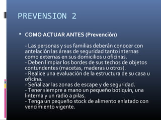 PREVENSION 2
 COMO ACTUAR ANTES (Prevención)

 - Las personas y sus familias deberán conocer con
 antelación las áreas de seguridad tanto internas
 como externas en sus domicilios u oficinas.
 - Deben limpiar los bordes de sus techos de objetos
 contundentes (macetas, maderas u otros).
 - Realice una evaluación de la estructura de su casa u
 oficina.
 - Señalizar las zonas de escape y de seguridad.
 - Tener siempre a mano un pequeño botiquín, una
 linterna y un radio a pilas.
 - Tenga un pequeño stock de alimento enlatado con
 vencimiento vigente.
 