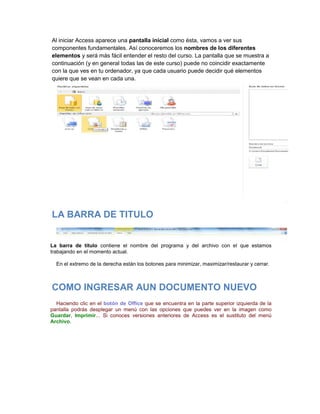 Al iniciar Access aparece una pantalla inicial como ésta, vamos a ver sus
componentes fundamentales. Así conoceremos los nombres de los diferentes
elementos y será más fácil entender el resto del curso. La pantalla que se muestra a
continuación (y en general todas las de este curso) puede no coincidir exactamente
con la que ves en tu ordenador, ya que cada usuario puede decidir qué elementos
quiere que se vean en cada una.




LA BARRA DE TITULO


La barra de título contiene el nombre del programa y del archivo con el que estamos
trabajando en el momento actual.

  En el extremo de la derecha están los botones para minimizar, maximizar/restaurar y cerrar.



COMO INGRESAR AUN DOCUMENTO NUEVO
  Haciendo clic en el botón de Office que se encuentra en la parte superior izquierda de la
pantalla podrás desplegar un menú con las opciones que puedes ver en la imagen como
Guardar, Imprimir... Si conoces versiones anteriores de Access es el sustituto del menú
Archivo.
 