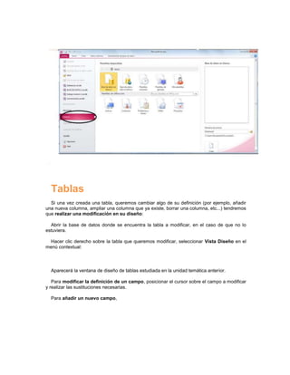 Tablas
  Si una vez creada una tabla, queremos cambiar algo de su definición (por ejemplo, añadir
una nueva columna, ampliar una columna que ya existe, borrar una columna, etc...) tendremos
que realizar una modificación en su diseño:

  Abrir la base de datos donde se encuentra la tabla a modificar, en el caso de que no lo
estuviera.

  Hacer clic derecho sobre la tabla que queremos modificar, seleccionar Vista Diseño en el
menú contextual:




  Aparecerá la ventana de diseño de tablas estudiada en la unidad temática anterior.

   Para modificar la definición de un campo, posicionar el cursor sobre el campo a modificar
y realizar las sustituciones necesarias.

  Para añadir un nuevo campo,
 