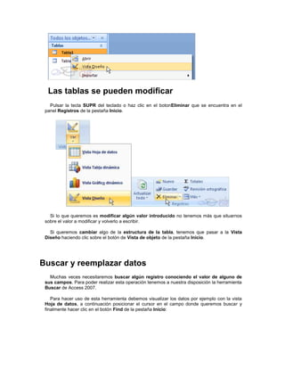 Las tablas se pueden modificar
   Pulsar la tecla SUPR del teclado o haz clic en el botonEliminar que se encuentra en el
 panel Registros de la pestaña Inicio.




   Si lo que queremos es modificar algún valor introducido no tenemos más que situarnos
 sobre el valor a modificar y volverlo a escribir.

   Si queremos cambiar algo de la estructura de la tabla, tenemos que pasar a la Vista
 Diseño haciendo clic sobre el botón de Vista de objeto de la pestaña Inicio.




Buscar y reemplazar datos
   Muchas veces necesitaremos buscar algún registro conociendo el valor de alguno de
 sus campos. Para poder realizar esta operación tenemos a nuestra disposición la herramienta
 Buscar de Access 2007.

    Para hacer uso de esta herramienta debemos visualizar los datos por ejemplo con la vista
 Hoja de datos, a continuación posicionar el cursor en el campo donde queremos buscar y
 finalmente hacer clic en el botón Find de la pestaña Inicio:
 