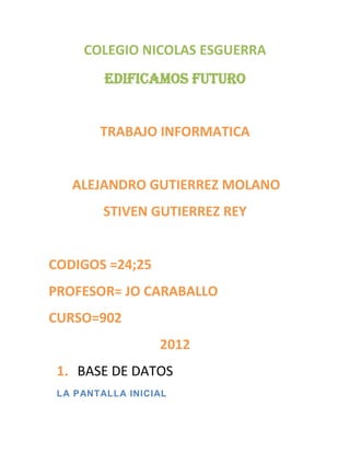 COLEGIO NICOLAS ESGUERRA
         EDIFICAMOS FUTURO


        TRABAJO INFORMATICA


   ALEJANDRO GUTIERREZ MOLANO
         STIVEN GUTIERREZ REY


CODIGOS =24;25
PROFESOR= JO CARABALLO
CURSO=902
                  2012
 1. BASE DE DATOS
 LA PANTALLA INICIAL
 