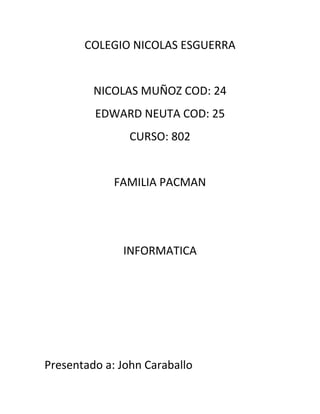 COLEGIO NICOLAS ESGUERRA


         NICOLAS MUÑOZ COD: 24
         EDWARD NEUTA COD: 25
                CURSO: 802


             FAMILIA PACMAN




              INFORMATICA




Presentado a: John Caraballo
 