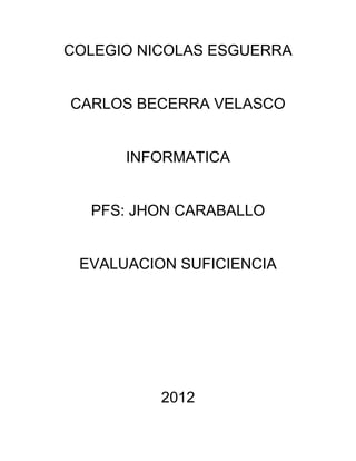 COLEGIO NICOLAS ESGUERRA


CARLOS BECERRA VELASCO


      INFORMATICA


  PFS: JHON CARABALLO


 EVALUACION SUFICIENCIA




          2012
 