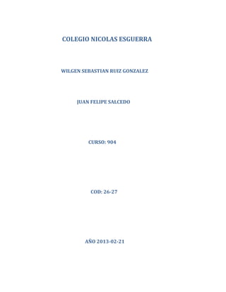 COLEGIO NICOLAS ESGUERRA



WILGEN SEBASTIAN RUIZ GONZALEZ




     JUAN FELIPE SALCEDO




         CURSO: 904




          COD: 26-27




        AÑO 2013-02-21
 