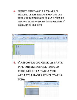 4. después empezamos a resolver el
   principio de las tablas para que las
   pueda terminar excel con la opción de
   la cruz en la parte inferior derecha y
   excel hace el resto




5. y asi con la opción de la parte
   inferior derecha se toma lo
   resuelto de la tabla y se
   arrastra hasta completarla
   toda
 