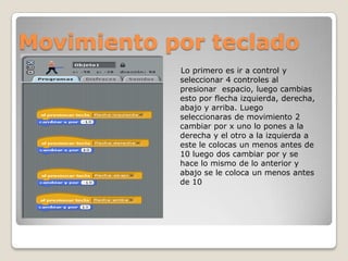 Movimiento por teclado
Lo primero es ir a control y
seleccionar 4 controles al
presionar espacio, luego cambias
esto por flecha izquierda, derecha,
abajo y arriba. Luego
seleccionaras de movimiento 2
cambiar por x uno lo pones a la
derecha y el otro a la izquierda a
este le colocas un menos antes de
10 luego dos cambiar por y se
hace lo mismo de lo anterior y
abajo se le coloca un menos antes
de 10
 