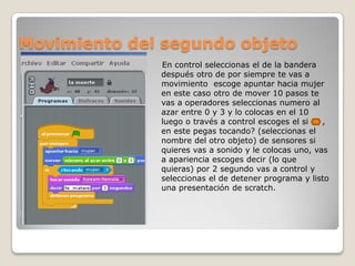 Movimiento del segundo objeto
En control seleccionas el de la bandera
después otro de por siempre te vas a
movimiento escoge apuntar hacia mujer
en este caso otro de mover 10 pasos te
vas a operadores seleccionas numero al
azar entre 0 y 3 y lo colocas en el 10
luego o través a control escoges el si ,
en este pegas tocando? (seleccionas el
nombre del otro objeto) de sensores si
quieres vas a sonido y le colocas uno, vas
a apariencia escoges decir (lo que
quieras) por 2 segundo vas a control y
seleccionas el de detener programa y listo
una presentación de scratch.
 
