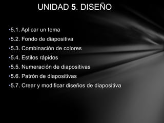 UNIDAD 5. DISEÑO
•5.1. Aplicar un tema
•5.2. Fondo de diapositiva
•5.3. Combinación de colores
•5.4. Estilos rápidos
•5.5. Numeración de diapositivas
•5.6. Patrón de diapositivas
•5.7. Crear y modificar diseños de diapositiva

 