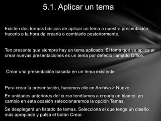 5.1. Aplicar un tema
Existen dos formas básicas de aplicar un tema a nuestra presentación:
hacerlo a la hora de crearla o cambiarlo posteriormente.

Ten presente que siempre hay un tema aplicado. El tema que se aplica al
crear nuevas presentaciones es un tema por defecto llamado Office.

Crear una presentación basada en un tema existente

Para crear la presentación, hacemos clic en Archivo > Nuevo.

En unidades anteriores del curso tendíamos a crearla en blanco, en
cambio en esta ocasión seleccionaremos la opción Temas.
Se desplegará un listado de temas. Selecciona el que tenga un diseño
más apropiado y pulsa el botón Crear.

 