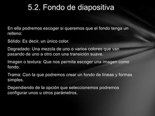 5.2. Fondo de diapositiva
En ella podremos escoger si queremos que el fondo tenga un
relleno:

Sólido: Es decir, un único color.
Degradado: Una mezcla de uno o varios colores que van
pasando de uno a otro con una transición suave.
Imagen o textura: Que nos permite escoger una imagen como
fondo.
Trama: Con la que podremos crear un fondo de líneas y formas
simples.
Dependiendo de la opción que seleccionemos podremos
configurar unos u otros parámetros.

 
