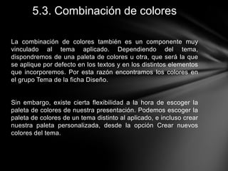 5.3. Combinación de colores
La combinación de colores también es un componente muy
vinculado al tema aplicado. Dependiendo del tema,
dispondremos de una paleta de colores u otra, que será la que
se aplique por defecto en los textos y en los distintos elementos
que incorporemos. Por esta razón encontramos los colores en
el grupo Tema de la ficha Diseño.

Sin embargo, existe cierta flexibilidad a la hora de escoger la
paleta de colores de nuestra presentación. Podemos escoger la
paleta de colores de un tema distinto al aplicado, e incluso crear
nuestra paleta personalizada, desde la opción Crear nuevos
colores del tema.

 