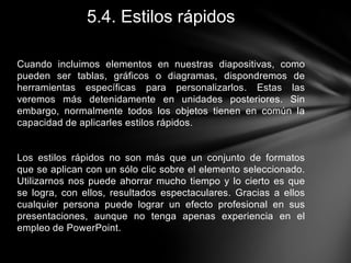 5.4. Estilos rápidos
Cuando incluimos elementos en nuestras diapositivas, como
pueden ser tablas, gráficos o diagramas, dispondremos de
herramientas específicas para personalizarlos. Estas las
veremos más detenidamente en unidades posteriores. Sin
embargo, normalmente todos los objetos tienen en común la
capacidad de aplicarles estilos rápidos.

Los estilos rápidos no son más que un conjunto de formatos
que se aplican con un sólo clic sobre el elemento seleccionado.
Utilizarnos nos puede ahorrar mucho tiempo y lo cierto es que
se logra, con ellos, resultados espectaculares. Gracias a ellos
cualquier persona puede lograr un efecto profesional en sus
presentaciones, aunque no tenga apenas experiencia en el
empleo de PowerPoint.

 