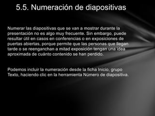 5.5. Numeración de diapositivas
Numerar las diapositivas que se van a mostrar durante la
presentación no es algo muy frecuente. Sin embargo, puede
resultar útil en casos en conferencias o en exposiciones de
puertas abiertas, porque permite que las personas que llegan
tarde o se reenganchan a mitad exposición tengan una idea
aproximada de cuánto contenido se han perdido.

Podemos incluir la numeración desde la ficha Inicio, grupo
Texto, haciendo clic en la herramienta Número de diapositiva.

 