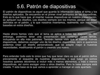5.6. Patrón de diapositivas
El patrón de diapositivas es aquel que guarda la información sobre el tema y los
diseños aplicados. Se encuentra en el primer nivel jerárquico de las diapositivas.
Esto es lo que hace que, al insertar nuevas diapositivas en nuestra presentación,
se apliquen sus diseños. Los diseños siempre son los mismos, porque así están
definidos en el patrón, y lo que nosotros insertamos, realmente, son instancias
basadas en estos diseños.

Hasta ahora hemos visto que el tema se aplica a todas las diapositivas. Sin
embargo, podemos tener una presentación que contenga varios temas,
incluyendo en ella más patrones. También hemos visto que al insertar nuevas
diapositivas, debemos escoger uno de los diseños disponibles, pero si queremos
podemos crear un diseño personalizado que se adapte mejor a nuestras
necesidades, modificando el patrón o creando uno nuevo.

Para entender todo esto lo único que hay que tener claro es que el patrón define
previamente el esquema de nuestras diapositivas, y que luego ya somos
nosotros quienes decidimos si incluir más o menos elementos, y más o menos
diapositivas, así como escoger unos u otros diseños. Pero la base siempre está
creada. Y esta base es la que vamos a aprender a manejar en este apartado.

 