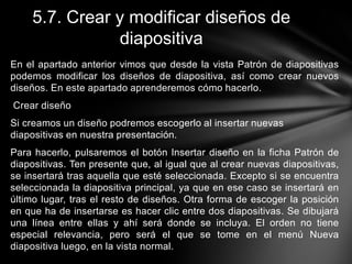 5.7. Crear y modificar diseños de
diapositiva
En el apartado anterior vimos que desde la vista Patrón de diapositivas
podemos modificar los diseños de diapositiva, así como crear nuevos
diseños. En este apartado aprenderemos cómo hacerlo.
Crear diseño
Si creamos un diseño podremos escogerlo al insertar nuevas
diapositivas en nuestra presentación.
Para hacerlo, pulsaremos el botón Insertar diseño en la ficha Patrón de
diapositivas. Ten presente que, al igual que al crear nuevas diapositivas,
se insertará tras aquella que esté seleccionada. Excepto si se encuentra
seleccionada la diapositiva principal, ya que en ese caso se insertará en
último lugar, tras el resto de diseños. Otra forma de escoger la posición
en que ha de insertarse es hacer clic entre dos diapositivas. Se dibujará
una línea entre ellas y ahí será donde se incluya. El orden no tiene
especial relevancia, pero será el que se tome en el menú Nueva
diapositiva luego, en la vista normal.

 
