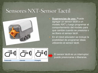  Sugerencias de uso: Puede
agregar un sensor táctil a un
modelo NXT y luego programar el
comportamiento del modelo para
que cambie cuando se presiona o
se libera el sensor táctil .
 En el robot educador se incluye la
posibilidad de programar ideas
utilizando el sensor táctil.
El sensor táctil es un interruptor:
puede presionarse o liberarse.
 