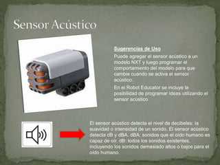Sugerencias de Uso
Puede agregar el sensor acústico a un
modelo NXT y luego programar el
comportamiento del modelo para que
cambie cuando se activa el sensor
acústico.
En el Robot Educator se incluye la
posibilidad de programar ideas utilizando el
sensor acústico
El sensor acústico detecta el nivel de decibeles: la
suavidad o intensidad de un sonido. El sensor acústico
detecta dB y dBA. dBA: sonidos que el oído humano es
capaz de oír. dB: todos los sonidos existentes,
incluyendo los sonidos demasiado altos o bajos para el
oído humano.
 