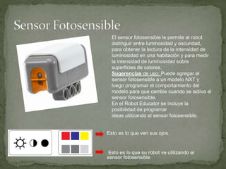 Esto es lo que ven sus ojos.
Esto es lo que su robot ve utilizando el
sensor fotosensible
El sensor fotosensible le permite al robot
distinguir entre luminosidad y oscuridad,
para obtener la lectura de la intensidad de
luminosidad en una habitación y para medir
la intensidad de luminosidad sobre
superficies de colores.
Sugerencias de uso: Puede agregar el
sensor fotosensible a un modelo NXT y
luego programar el comportamiento del
modelo para que cambie cuando se activa el
sensor fotosensible.
En el Robot Educator se incluye la
posibilidad de programar
ideas utilizando el sensor fotosensible.
 