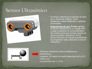  El sensor ultrasónico le permite al robot
ver y reconocer objetos, evitar
obstáculos, medir distancias y detectar
movimiento.
 Sugerencias de uso: Puede agregar
el sensor ultrasónico a un modelo NXT
y luego programar el comportamiento
del modelo para que cambie cuando se
activa el sensor ultrasónico. En el
Robot Educator se incluye la posibilidad
de programar ideas utilizando el sensor
ultrasónico
El sensor ultrasónico mide la distancia en
centímetros y
pulgadas. Es capaz de medir distancias de 0 a 2,5
metros con
una precisión de +/- 3 cm.
 