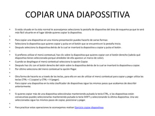 COPIAR UNA DIAPOSSITIVA
•   Si estás situado en la vista normal te aconsejamos selecciones la pestaña de diapositiva del área de esquema ya que te será
    más fácil situarte en el lugar dónde quieres copiar la diapositiva.
•
•   Para copiar una diapositiva en una misma presentación puedes hacerlo de varias formas:
•   Selecciona la diapositiva que quieres copiar y pulsa en el botón que se encuentra en la pestaña Inicio.
•   Después selecciona la diapositiva detrás de la cual se insertará la diapositiva a copiar y pulsa el botón .
•
•   Si prefieres utilizar el menú contextual, haz clic sobre la diapositiva que quieres copiar con el botón derecho (sabrás qué
    diapositiva tienes seleccionada porque alrededor de ella aparece un marco de color).
•   Cuando se despliegue el menú contextual selecciona la opción Copiar.
•   Después haz clic con el botón derecho del ratón sobre la diapositiva detrás de la cual se insertará la diapositiva a copiar.
•   Por último selecciona del menú contextual la opción Pegar.
•
•   Otra forma de hacerlo es a través de las teclas, para ello en vez de utilizar el menú contextual para copiar y pegar utiliza las
    teclas CTRL + C (copiar) y CTRL + V (pegar).
•   Para copiar una diapositiva en la vista clasificador de diapositivas sigue los mismos pasos que acabamos de describir
    anteriormente.
•
•   Si quieres copiar más de una diapositiva selecciónalas manteniendo pulsada la tecla CTRL, si las diapositivas están
    consecutivas puedes seleccionarlas manteniendo pulsada la tecla SHIFT y seleccionando la última diapositiva. Una vez
    seleccionadas sigue los mismos pasos de copiar, posicionar y pegar.
•
•   Para practicar estas operaciones te aconsejamos realizar Ejercicio copiar diapositivas
 