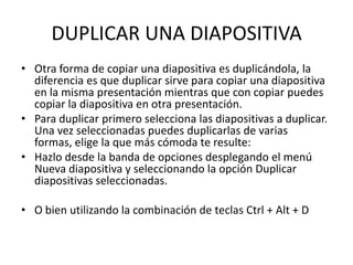 DUPLICAR UNA DIAPOSITIVA
• Otra forma de copiar una diapositiva es duplicándola, la
  diferencia es que duplicar sirve para copiar una diapositiva
  en la misma presentación mientras que con copiar puedes
  copiar la diapositiva en otra presentación.
• Para duplicar primero selecciona las diapositivas a duplicar.
  Una vez seleccionadas puedes duplicarlas de varias
  formas, elige la que más cómoda te resulte:
• Hazlo desde la banda de opciones desplegando el menú
  Nueva diapositiva y seleccionando la opción Duplicar
  diapositivas seleccionadas.

• O bien utilizando la combinación de teclas Ctrl + Alt + D
 