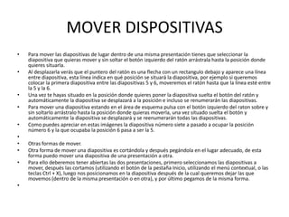 MOVER DISPOSITIVAS
•   Para mover las diapositivas de lugar dentro de una misma presentación tienes que seleccionar la
    diapositiva que quieras mover y sin soltar el botón izquierdo del ratón arrástrala hasta la posición donde
    quieres situarla.
•   Al desplazarla verás que el puntero del ratón es una flecha con un rectangulo debajo y aparece una línea
    entre diapositiva, esta línea indica en qué posición se situará la diapositiva, por ejemplo si queremos
    colocar la primera diapositiva entre las diapositivas 5 y 6, moveremos el ratón hasta que la línea esté entre
    la 5 y la 6.
•   Una vez te hayas situado en la posición donde quieres poner la diapositiva suelta el botón del ratón y
    automáticamente la diapositiva se desplazará a la posición e incluso se renumerarán las diapositivas.
•   Para mover una diapositiva estando en el área de esquema pulsa con el botón izquierdo del raton sobre y
    sin soltarlo arrástralo hasta la posición donde quieras moverla, una vez situado suelta el botón y
    automáticamente la diapositiva se desplazará y se reenumerarán todas las diapositivas.
•   Como puedes apreciar en estas imágenes la diapositiva número siete a pasado a ocupar la posición
    número 6 y la que ocupaba la posición 6 pasa a ser la 5.
•
•   Otras formas de mover.
•   Otra forma de mover una diapositiva es cortándola y después pegándola en el lugar adecuado, de esta
    forma puedo mover una diapositiva de una presentación a otra.
•   Para ello deberemos tener abiertas las dos presentaciones, primero seleccionamos las diapositivas a
    mover, después las cortamos (utilizando el botón de la pestaña Inicio, utilizando el menú contextual, o las
    teclas Ctrl + X), luego nos posicionamos en la diapositiva después de la cual queremos dejar las que
    movemos (dentro de la misma presentación o en otra), y por último pegamos de la misma forma.
•
 