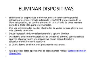 ELIMINAR DISPOSITIVAS
• Selecciona las diapositivas a eliminar, si están consecutivas puedes
  seleccionarlas manteniendo pulsada la tecla SHIFT y seleccionando la
  última diapositiva, en cambio si no están unas al lado de otras mantén
  pulsada la tecla CTRL para seleccionarlas.
• Una vez seleccionadas puedes eliminarlas de varias formas, elige la que
  más cómoda te resulte:
• Desde la pestaña Inicio y seleccionando la opción Eliminar.
• Otra forma de eliminar diapositivas es utilizando el menú contextual que
  aparece al pulsar sobre una diapositiva con el botón derecho y
  seleccionando Eliminar diapositiva.
• La última forma de eliminar es pulsando la tecla SUPR.
•
• Para practicar estas operaciones te aconsejamos realizar Ejercicio Eliminar
  diapositivas
•
 