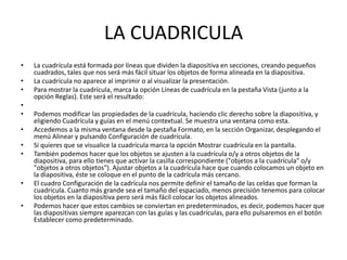 LA CUADRICULA
•   La cuadrícula está formada por líneas que dividen la diapositiva en secciones, creando pequeños
    cuadrados, tales que nos será más fácil situar los objetos de forma alineada en la diapositiva.
•   La cuadrícula no aparece al imprimir o al visualizar la presentación.
•   Para mostrar la cuadrícula, marca la opción Líneas de cuadrícula en la pestaña Vista (junto a la
    opción Reglas). Este será el resultado:
•
•   Podemos modificar las propiedades de la cuadrícula, haciendo clic derecho sobre la diapositiva, y
    eligiendo Cuadrícula y guías en el menú contextual. Se muestra una ventana como esta.
•   Accedemos a la misma ventana desde la pestaña Formato, en la sección Organizar, desplegando el
    menú Alinear y pulsando Configuración de cuadrícula.
•   Si quieres que se visualice la cuadrícula marca la opción Mostrar cuadrícula en la pantalla.
•   También podemos hacer que los objetos se ajusten a la cuadrícula o/y a otros objetos de la
    diapositiva, para ello tienes que activar la casilla correspondiente ("objetos a la cuadrícula" o/y
    "objetos a otros objetos"). Ajustar objetos a la cuadrícula hace que cuando colocamos un objeto en
    la diapositiva, éste se coloque en el punto de la cadrícula más cercano.
•   El cuadro Configuración de la cadrícula nos permite definir el tamaño de las celdas que forman la
    cuadrícula. Cuanto más grande sea el tamaño del espaciado, menos precisión tenemos para colocar
    los objetos en la diapositiva pero será más fácil colocar los objetos alineados.
•   Podemos hacer que estos cambios se conviertan en predeterminados, es decir, podemos hacer que
    las diapositivas siempre aparezcan con las guías y las cuadrículas, para ello pulsaremos en el botón
    Establecer como predeterminado.
 