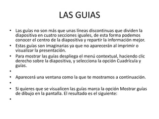 LAS GUIAS
• Las guías no son más que unas líneas discontinuas que dividen la
  diapositiva en cuatro secciones iguales, de esta forma podemos
  conocer el centro de la diapositiva y repartir la información mejor.
• Estas guías son imaginarias ya que no aparecerán al imprimir o
  visualizar la presentación.
• Para mostrar las guías despliega el menú contextual, haciendo clic
  derecho sobre la diapositiva, y selecciona la opción Cuadrícula y
  guías.
•
• Aparecerá una ventana como la que te mostramos a continuación.
•
• Si quieres que se visualicen las guías marca la opción Mostrar guías
  de dibujo en la pantalla. El resultado es el siguiente:
•
 
