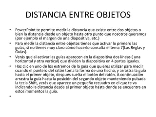 DISTANCIA ENTRE OBJETOS
• PowerPoint te permite medir la distancia que existe entre dos objetos o
  bien la distancia desde un objeto hasta otro punto que nosotros queramos
  (por ejemplo el margen de una diapositiva, etc.)
• Para medir la distancia entre objetos tienes que activar lo primero las
  guías, si no tienes muy claro cómo hacerlo consulta el tema 7(Las Reglas y
  Guías).
• Verás que al activar las guías aparecen en la diapositiva dos líneas ( una
  horizontal y otra vertical) que dividen la diapositiva en 4 partes iguales.
• Haz clic en uno de los extremos de la guía que quieres utilizar para medir
  cuando el puntero del ratón toma la forma de una flecha, y arrastra la guía
  hasta el primer objeto, después suelta el botón del ratón. A continuación
  arrastra la guía hasta la posición del segundo objeto manteniendo pulsada
  la tecla Shift, verás que aparece un pequeño recuadro en el que te va
  indicando la distancia desde el primer objeto hasta donde se encuentra en
  estos momentos la guía.
•
 