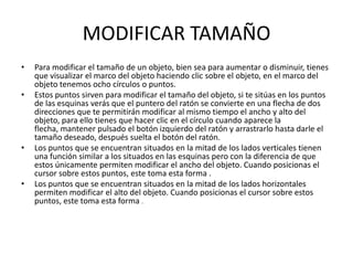 MODIFICAR TAMAÑO
•   Para modificar el tamaño de un objeto, bien sea para aumentar o disminuir, tienes
    que visualizar el marco del objeto haciendo clic sobre el objeto, en el marco del
    objeto tenemos ocho círculos o puntos.
•   Estos puntos sirven para modificar el tamaño del objeto, si te sitúas en los puntos
    de las esquinas verás que el puntero del ratón se convierte en una flecha de dos
    direcciones que te permitirán modificar al mismo tiempo el ancho y alto del
    objeto, para ello tienes que hacer clic en el círculo cuando aparece la
    flecha, mantener pulsado el botón izquierdo del ratón y arrastrarlo hasta darle el
    tamaño deseado, después suelta el botón del ratón.
•   Los puntos que se encuentran situados en la mitad de los lados verticales tienen
    una función similar a los situados en las esquinas pero con la diferencia de que
    estos únicamente permiten modificar el ancho del objeto. Cuando posicionas el
    cursor sobre estos puntos, este toma esta forma .
•   Los puntos que se encuentran situados en la mitad de los lados horizontales
    permiten modificar el alto del objeto. Cuando posicionas el cursor sobre estos
    puntos, este toma esta forma .
 