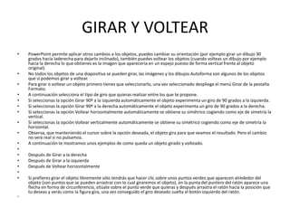 GIRAR Y VOLTEAR
•   PowerPoint permite aplicar otros cambios a los objetos, puedes cambiar su orientación (por ejemplo girar un dibujo 30
    grados hacia laderecha para dejarlo inclinado), también puedes voltear los objetos (cuando volteas un dibujo por ejemplo
    hacia la derecha lo que obtienes es la imagen que aparecería en un espejo puesto de forma vertical frente al objeto
    original).
•   No todos los objetos de una diapositiva se pueden girar, las imágenes y los dibujos Autoforma son algunos de los objetos
    que sí podemos girar y voltear.
•   Para girar o voltear un objeto primero tienes que seleccionarlo, una vez seleccionado despliega el menú Girar de la pestaña
    Formato.
•   A continuación selecciona el tipo de giro que quieras realizar entre los que te propone.
•   Si seleccionas la opción Girar 90º a la izquierda automáticamente el objeto experimenta un giro de 90 grados a la izquierda.
•   Si seleccionas la opción Girar 90º a la derecha automáticamente el objeto experimenta un giro de 90 grados a la derecha.
•   Si seleccionas la opción Voltear horizontalmente automáticamente se obtiene su simétrico cogiendo como eje de simetría la
    vertical.
•   Si seleccionas la opción Voltear verticalmente automáticamente se obtiene su simétrico cogiendo como eje de simetría la
    horizontal.
•   Observa, que manteniendo el cursor sobre la opción deseada, el objeto gira para que veamos el resultado. Pero el cambio
    no será real si no pulsamos.
•   A continuación te mostramos unos ejemplos de como queda un objeto girado y volteado.
•
•   Después de Girar a la derecha
•   Después de Girar a la izquierda
•   Después de Voltear horizontalmente
•
•   Si prefieres girar el objeto libremente sólo tendrás que hacer clic sobre unos puntos verdes que aparecen alrededor del
    objeto (son puntos que se pueden arrastrar con lo cual giraremos el objeto), en la punta del puntero del ratón aparece una
    flecha en forma de circunferencia, sitúate sobre el punto verde que quieras y después arrastra el ratón hacia la posición que
    tu deseas y verás como la figura gira, una vez conseguido el giro deseado suelta el botón izquierdo del ratón.
•
 