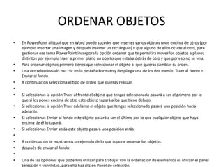 ORDENAR OBJETOS
•   En PowerPoint al igual que en Word puede suceder que insertes varios objetos unos encima de otros (por
    ejemplo insertar una imagen y después insertar un rectángulo) y que alguno de ellos oculte al otro, para
    gestionar ese tema PowerPoint incorpora la opción ordenar que te permitirá mover los objetos a planos
    distintos por ejemplo traer a primer plano un objeto que estaba detrás de otro y que por eso no se veía.
•   Para ordenar objetos primero tienes que seleccionar el objeto al que quieras cambiar su orden.
•   Una vez seleccionado haz clic en la pestaña Formato y despliega una de los dos menús: Traer al frente o
    Enviar al fondo.
•   A continuación selecciona el tipo de orden que quieras realizar.
•
•   Si seleccionas la opción Traer al frente el objeto que tengas seleccionado pasará a ser el primero por lo
    que si los pones encima de otro este objeto tapará a los que tiene debajo.
•   Si seleccionas la opción Traer adelante el objeto que tengas seleccionado pasará una posición hacia
    adelante.
•   Si seleccionas Enviar al fondo este objeto pasará a ser el último por lo que cualquier objeto que haya
    encima de él lo tapará.
•   Si seleccionas Enviar atrás este objeto pasará una posición atrás.
•
•   A continuación te mostramos un ejemplo de lo que supone ordenar los objetos.
•   después de enviar al fondo:
•
•   Una de las opciones que podemos utilizar para trabajar con la ordenación de elementos es utilizar el panel
    Selección y visivilidad, para ello haz clic en Panel de selección.
 