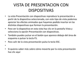 VISTA DE PRESENTACION CON
               DISPOSITIVAS
• La vista Presentación con diapositivas reproduce la presentación a
  partir de la diapositiva seleccionada, con este tipo de vista podemos
  apreciar los efectos animados que hayamos podido insertar en las
  distintas diapositivas que forman la presentación.
• Para ver la diapositiva en esta vista haz clic en la pestaña Vista y
  selecciona la opción Presentación con diapositivas.
• También puedes pulsar en el botón que aparece debajo del área de
  esquema o pulsar la tecla F5.
• Para salir de la vista presentación pulsa la tecla ESC.
•
• Si quieres saber más sobre cómo moverte por la vista presentación
  haz clic aquí
 