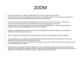 ZOOM
•   El zoom permite acercar o alejar las diapositivas en la vista en la que nos encontremos.
•   Para aplicar el zoom a las diapositivas sitúate primero en la diapositiva sobre la cual quieres que se aplique el
    zoom y después selecciona la pestaña Vista y selecciona la opción Zoom.
•
•   Una vez seleccionada esta opción se desplegará una ventana como la que te mostramos a continuación.
•   En esta ventana seleccionamos el porcentaje de zoom que queremos aplicar a las vistas.
•   Puedes seleccionar uno de los zooms que aparecen en la lista (33,50,66,100, ...) o bien se puede aplicar un
    porcentaje que nosotros especifiquemos en el cuadro Porcentaje.
•
•   También se puede aplicar el zoom a través de la barra de estado con el control , desplaza el marcador para
    establecer el zoom que quieres aplicar.
•
•   Aquí te mostramos un ejemplo de cómo puedes aplicar el zoom a las diapositivas del área de esquema.
•
•   Como puedes apreciar las diapositivas que aparecen en el área de esquema han aumentado su tamaño, han
    pasado del 33% de zoom que tenían aplicado al 150%.
•   Lo mismo podemos hacer con las demás áreas de trabajo, lo único que hay que hacer es situarse antes en el área
    al cual queramos aplicar el zoom.
•
•   Utiliza el botón para ajustar el zoom de modo que se vea el contenido completo de la vista en el tamaño de la
    ventana con la que estamos trabajando. Puedes acceder a esta opción igualmente desde la barra de herramientas
    haciendo clic en el botón en la barra de estado, a la derecha del control de zoom.
 