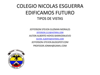 COLEGIO NICOLAS ESGUERRA
   EDIFICAMOS FUTURO
          TIPOS DE VISTAS

    JEFFERSON STEVEN GUZMAN MORALES
         JEFFERSON.1113@HOTMAIL.COM
    AILTON ALBERTO HOYOS BARRIOSNUEVO
         AILTON_ALBERTO@HOTMAIL.COM
     JEFFERSON-STEVEN.BLOGSPOT.COM
       PROFESOR.JONNH@GAMIL.COM
 