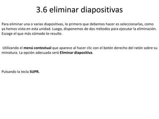 3.6 eliminar diapositivas
Para eliminar una o varias diapositivas, lo primero que debemos hacer es seleccionarlas, como
ya hemos visto en esta unidad. Luego, disponemos de dos métodos para ejecutar la eliminación.
Escoge el que más cómodo te resulte.
Utilizando el menú contextual que aparece al hacer clic con el botón derecho del ratón sobre su
miniatura. La opción adecuada será Eliminar diapositiva.
Pulsando la tecla SUPR.
 
