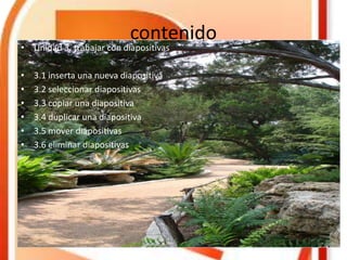 contenido
• Unidad 3. trabajar con diapositivas
• 3.1 inserta una nueva diapositiva
• 3.2 seleccionar diapositivas
• 3.3 copiar una diapositiva
• 3.4 duplicar una diapositiva
• 3.5 mover diapositivas
• 3.6 eliminar diapositivas
 