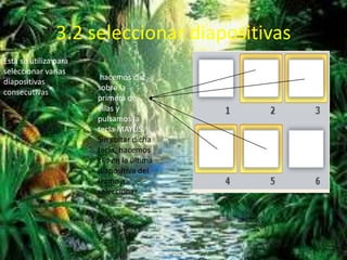 3.2 seleccionar diapositivas
Esta se utiliza para
seleccionar varias
diapositivas
consecutivas
hacemos clic
sobre la
primera de
ellas y
pulsamos la
tecla MAYÚS.
Sin soltar dicha
tecla, hacemos
clic en la última
diapositiva del
tramo a
seleccionar.
 