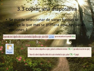 3.3 copiar una diapositiva
• Se puede seleccionar de varias formas se
escoge la que mas se prefiera aquí hay varias
opciones:1
• 2 3:
 