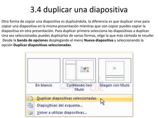 3.4 duplicar una diapositiva
Otra forma de copiar una diapositiva es duplicándola, la diferencia es que duplicar sirve para
copiar una diapositiva en la misma presentación mientras que con copiar puedes copiar la
diapositiva en otra presentación. Para duplicar primero selecciona las diapositivas a duplicar.
Una vez seleccionadas puedes duplicarlas de varias formas, elige la que más cómoda te resulte:
Desde la banda de opciones desplegando el menú Nueva diapositiva y seleccionando la
opción Duplicar diapositivas seleccionadas.
 