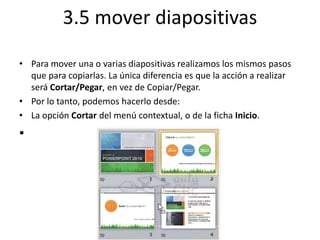 3.5 mover diapositivas
• Para mover una o varias diapositivas realizamos los mismos pasos
que para copiarlas. La única diferencia es que la acción a realizar
será Cortar/Pegar, en vez de Copiar/Pegar.
• Por lo tanto, podemos hacerlo desde:
• La opción Cortar del menú contextual, o de la ficha Inicio.
•
 