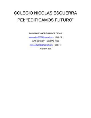 COLEGIO NICOLAS ESGUERRA
 PEI: “EDIFICAMOS FUTURO”

      FABIAN ALEJANDRO GAMBOA CASAS

     aladar.alejo0303@hotmail.com   Cód.: 12

        JUAN ESTEBAN HUERTAS RICO

      mini-pack2009@hotmail.com     Cód.: 18

                  CURSO: 804
 
