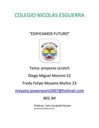 COLEGIO NICOLAS ESGUERRA


      “EDIFICAMOS FUTURO”




      Tema: proyecto scratch
      Diego Miguel Moreno 22
   Fredy Felipe Moyano Muñoz 23
moyano.powerpoint2007@hotmail.com
             802 JM
 