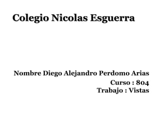 Colegio Nicolas Esguerra




Nombre Diego Alejandro Perdomo Arias
                          Curso : 804
                      Trabajo : Vistas
 
